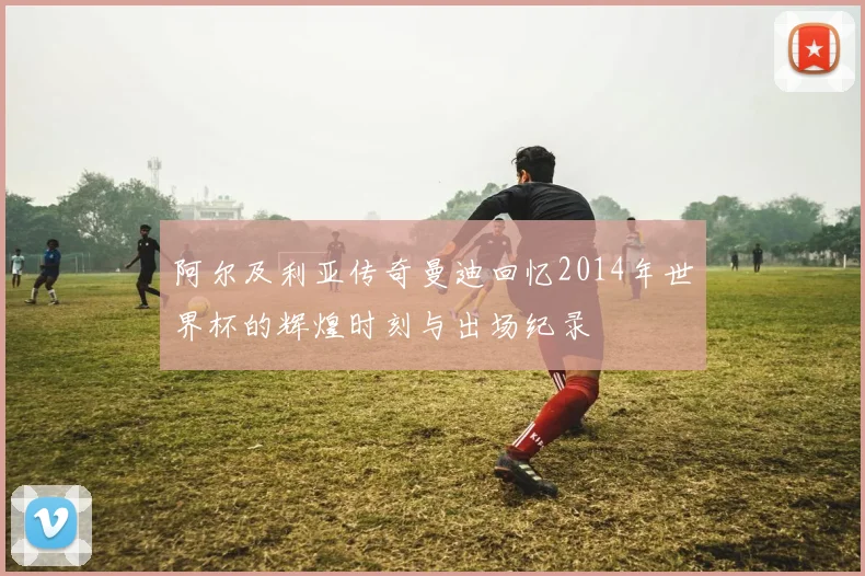阿尔及利亚传奇曼迪回忆2014年世界杯的辉煌时刻与出场纪录