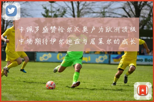 卡佩罗盛赞恰尔汉奥卢为欧洲顶级中场期待伊尔迪兹与居莱尔的成长