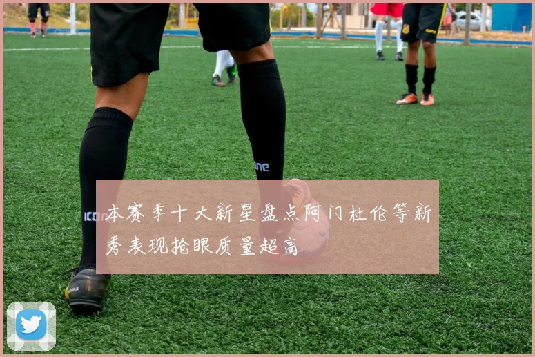 本赛季十大新星盘点阿门杜伦等新秀表现抢眼质量超高