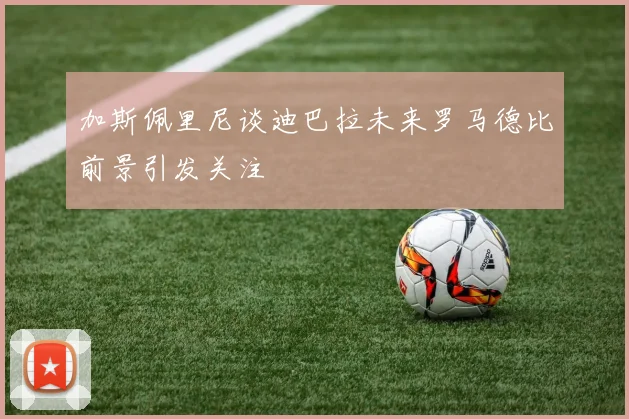 加斯佩里尼谈迪巴拉未来罗马德比前景引发关注