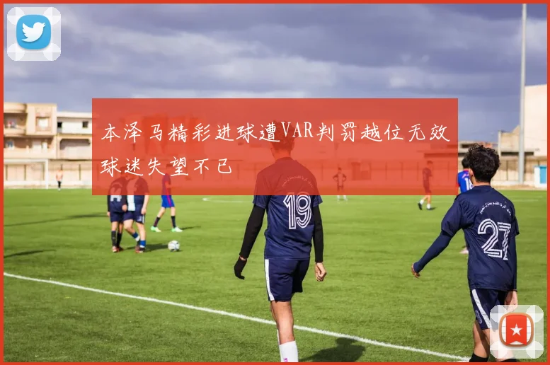 本泽马精彩进球遭VAR判罚越位无效球迷失望不已