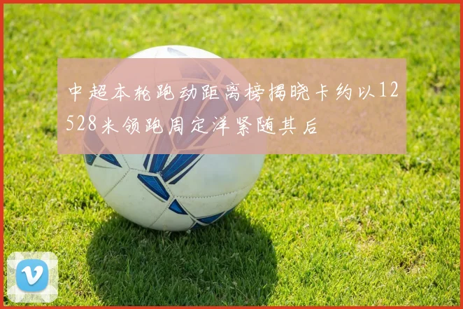中超本轮跑动距离榜揭晓卡约以12528米领跑周定洋紧随其后