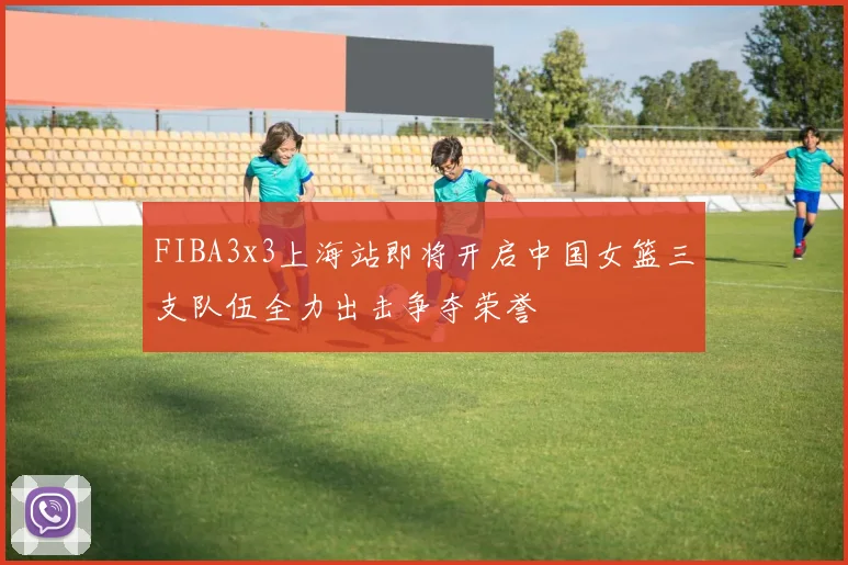 FIBA3x3上海站即将开启中国女篮三支队伍全力出击争夺荣誉