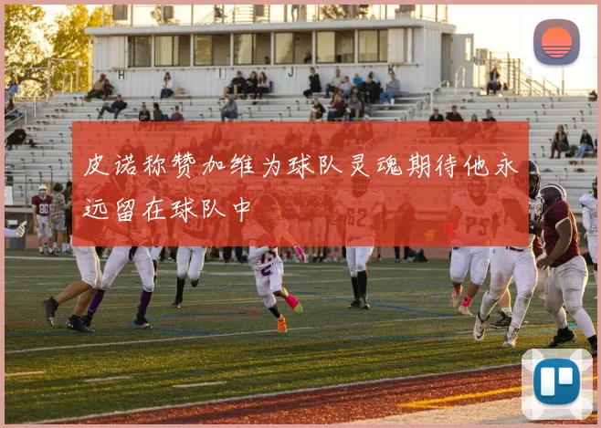 皮诺称赞加维为球队灵魂期待他永远留在球队中