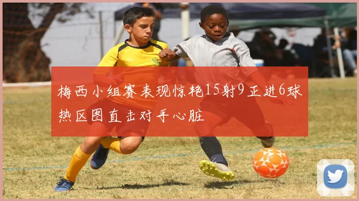 梅西小组赛表现惊艳15射9正进6球热区图直击对手心脏