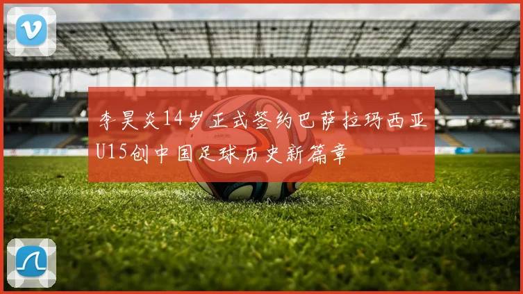 李昊炎14岁正式签约巴萨拉玛西亚U15创中国足球历史新篇章