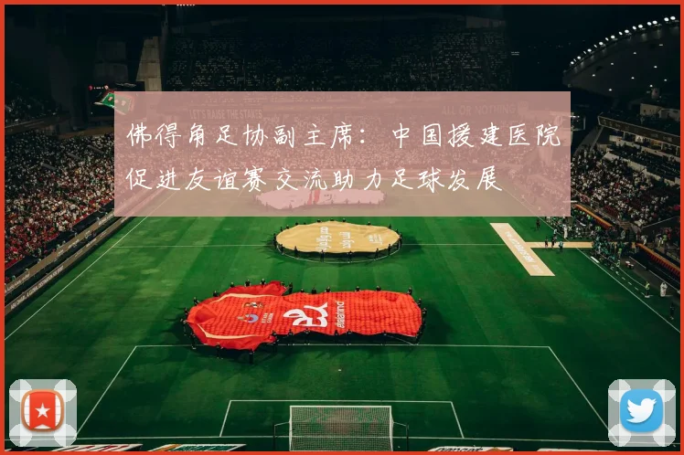 佛得角足协副主席：中国援建医院促进友谊赛交流助力足球发展