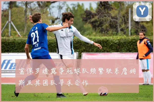 富保罗透露争冠球队频繁联系詹姆斯及其团队寻求合作