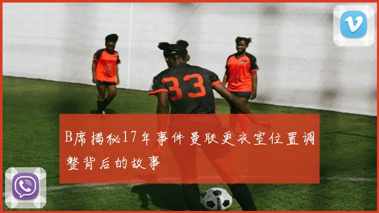 B席揭秘17年事件曼联更衣室位置调整背后的故事