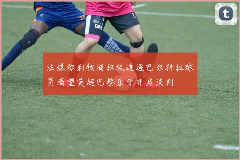 法媒称利物浦积极追逐巴尔科拉球员渴望英超巴黎乐于开启谈判