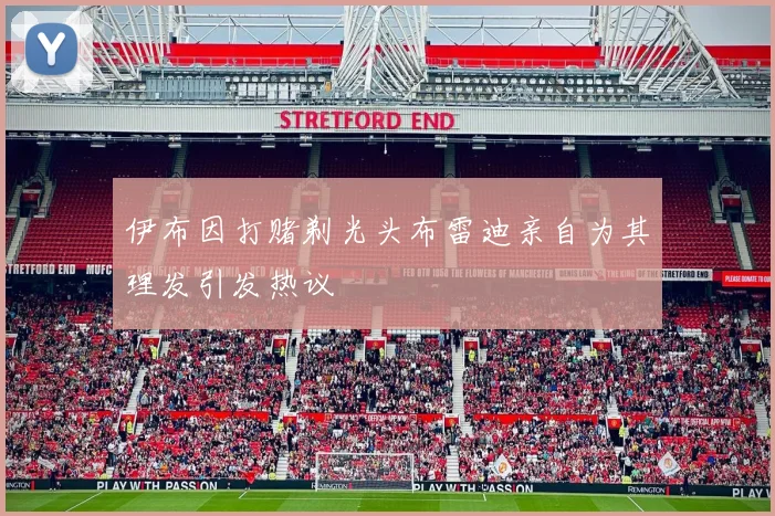 伊布因打赌剃光头布雷迪亲自为其理发引发热议