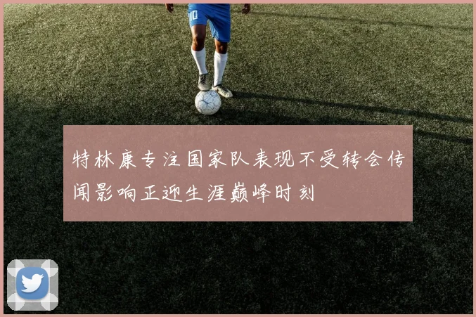 特林康专注国家队表现不受转会传闻影响正迎生涯巅峰时刻
