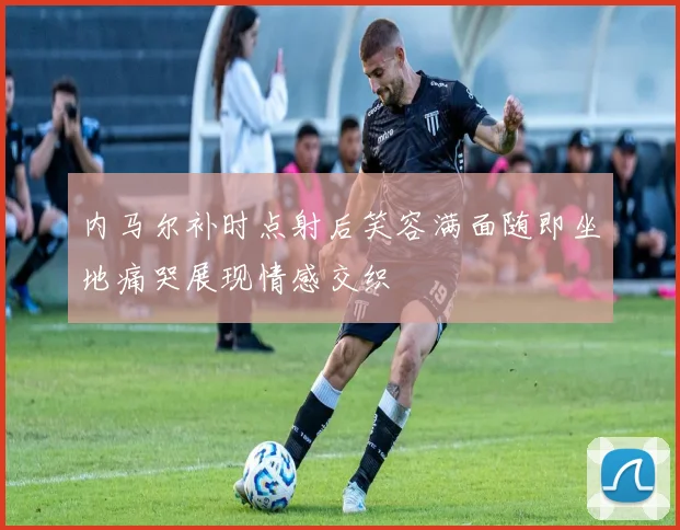内马尔补时点射后笑容满面随即坐地痛哭展现情感交织