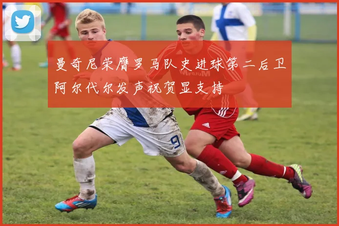 曼奇尼荣膺罗马队史进球第二后卫阿尔代尔发声祝贺显支持