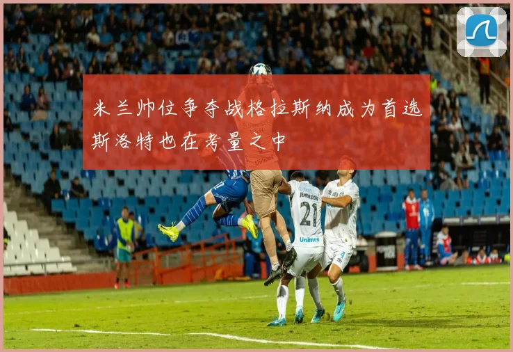 米兰帅位争夺战格拉斯纳成为首选斯洛特也在考量之中
