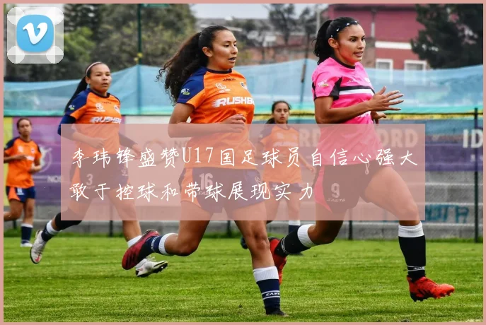 李玮锋盛赞U17国足球员自信心强大敢于控球和带球展现实力