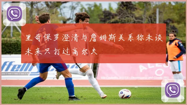 里奇保罗澄清与詹姆斯关系称未谈未来只打过高尔夫