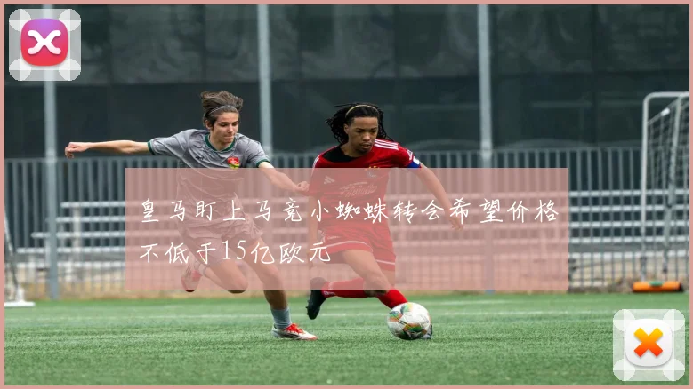 皇马盯上马竞小蜘蛛转会希望价格不低于15亿欧元
