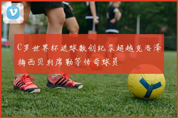 C罗世界杯进球数创纪录超越克洛泽梅西贝利席勒等传奇球员